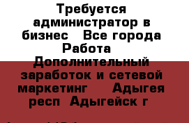 Требуется администратор в бизнес - Все города Работа » Дополнительный заработок и сетевой маркетинг   . Адыгея респ.,Адыгейск г.